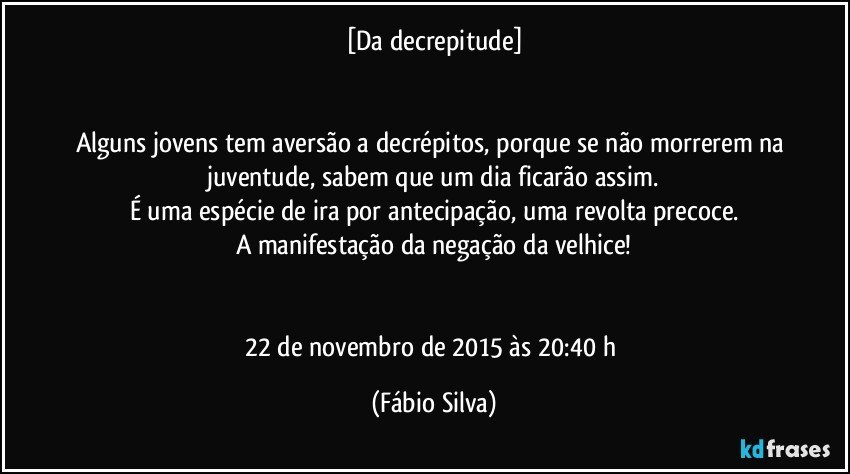 [Da decrepitude]


Alguns jovens tem aversão a decrépitos, porque se não morrerem na juventude, sabem que um dia ficarão assim.
É uma espécie de ira por antecipação, uma revolta precoce.
A manifestação da negação da velhice!


22 de novembro de 2015 às 20:40 h (Fábio Silva)