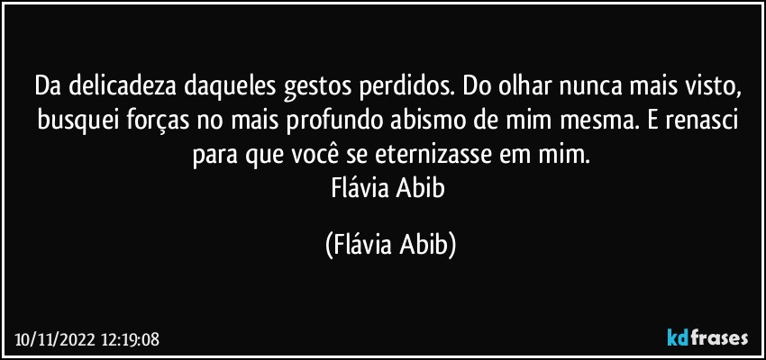 Da delicadeza daqueles gestos perdidos. Do olhar nunca mais visto, busquei forças no mais profundo abismo de mim mesma. E renasci para que você se eternizasse em mim.
Flávia Abib (Flávia Abib)