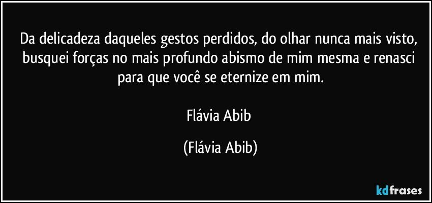 Da delicadeza daqueles gestos perdidos, do olhar nunca mais visto, busquei forças no mais profundo abismo de mim mesma e renasci para que você se eternize em mim.

Flávia Abib (Flávia Abib)