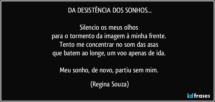 DA DESISTÊNCIA DOS SONHOS...

Silencio os meus olhos 
para o tormento da imagem à minha frente. 
Tento me concentrar no som das asas 
que batem ao longe, um voo apenas de ida. 

Meu sonho, de novo, partiu sem mim. (Regina Souza)