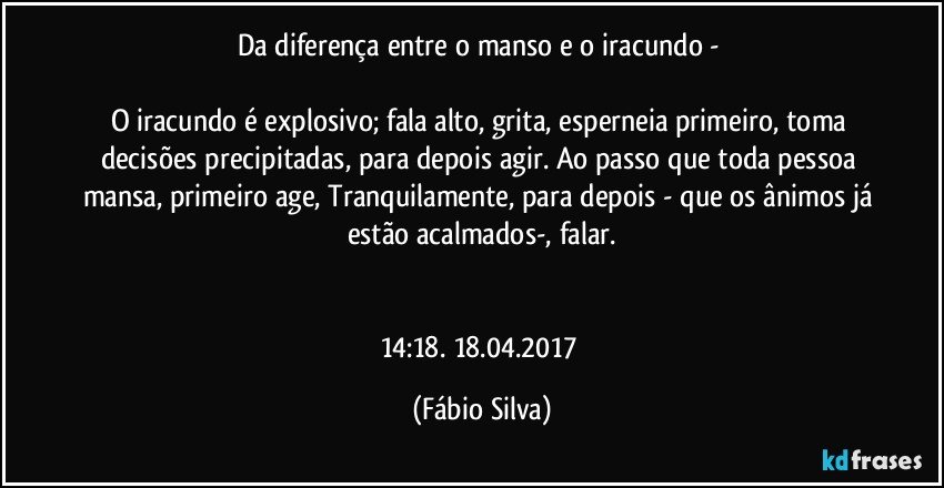 Da diferença entre o manso e o iracundo - 

O iracundo é explosivo; fala alto, grita, esperneia primeiro, toma decisões precipitadas, para depois agir. Ao passo que toda pessoa mansa, primeiro age, Tranquilamente, para depois - que os ânimos já estão acalmados-, falar.


14:18. 18.04.2017 (Fábio Silva)