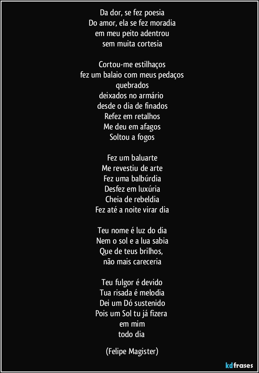 Da dor, se fez poesia
Do amor, ela se fez moradia
em meu peito adentrou
sem muita cortesia

Cortou-me estilhaços
fez um balaio com meus pedaços
quebrados
deixados no armário 
desde o dia de finados
Refez em retalhos
Me deu em afagos
Soltou a fogos

Fez um baluarte
Me revestiu de arte
Fez uma balbúrdia
Desfez em luxúria
Cheia de rebeldia
Fez até a noite virar dia

Teu nome é luz do dia
Nem o sol e a lua sabia
Que de teus brilhos, 
não mais careceria

Teu fulgor é devido
Tua risada é melodia
Dei um Dó sustenido
Pois um Sol tu já fizera 
em mim
todo dia (Felipe Magister)