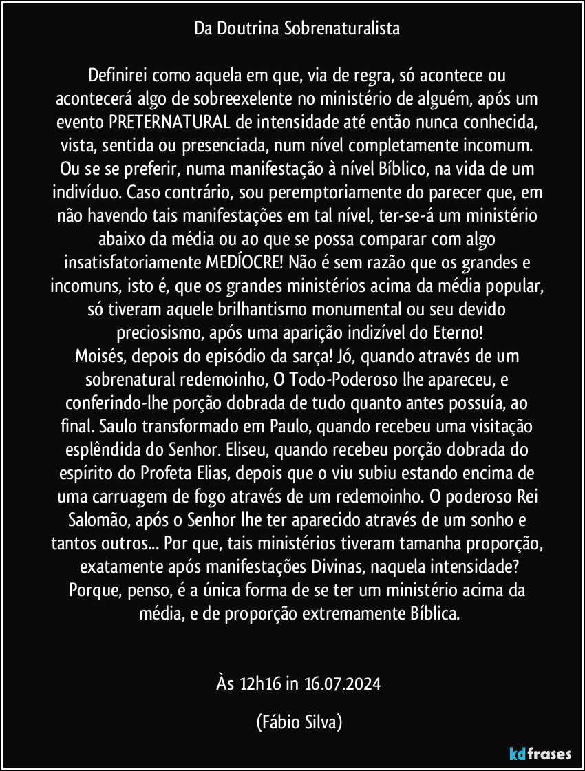 Da Doutrina Sobrenaturalista 

Definirei como aquela em que, via de regra, só acontece ou acontecerá algo de sobreexelente no ministério de alguém, após um evento PRETERNATURAL de intensidade até então nunca conhecida, vista, sentida ou presenciada, num nível completamente incomum. Ou se se preferir, numa manifestação à nível Bíblico, na vida de um indivíduo. Caso contrário, sou peremptoriamente do parecer que, em não havendo tais manifestações em tal nível, ter-se-á um ministério abaixo da média ou ao que se possa comparar com algo insatisfatoriamente MEDÍOCRE! Não é sem razão que os grandes e incomuns, isto é, que os grandes ministérios acima da média popular, só tiveram aquele brilhantismo monumental ou seu devido preciosismo, após uma aparição indizível do Eterno!
Moisés, depois do episódio da sarça! Jó, quando através de um sobrenatural redemoinho, O Todo-Poderoso lhe apareceu, e conferindo-lhe porção dobrada de tudo quanto antes possuía, ao final. Saulo transformado em Paulo, quando recebeu uma visitação esplêndida do Senhor. Eliseu, quando recebeu porção dobrada do espírito do Profeta Elias, depois que o viu subiu estando encima de uma carruagem de fogo através de um redemoinho. O poderoso Rei Salomão, após o Senhor lhe ter aparecido através de um sonho e tantos outros... Por que, tais ministérios tiveram tamanha proporção, exatamente após manifestações Divinas, naquela intensidade?
Porque, penso, é a única forma de se ter um ministério acima da média, e de proporção extremamente Bíblica.


 Às 12h16 in 16.07.2024 (Fábio Silva)