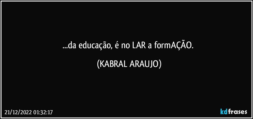 ...da educação, é no LAR a formAÇÃO. (KABRAL ARAUJO)