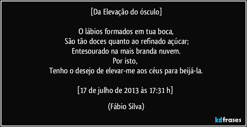 [Da Elevação do ósculo]

O lábios  formados em tua boca,
 São tão doces quanto ao  refinado açúcar;
Entesourado na mais branda nuvem.
Por isto, 
Tenho o desejo de elevar-me aos céus para  beijá-la.

[17 de julho de 2013 às 17:31 h] (Fábio Silva)