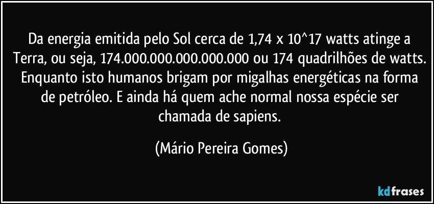 Da energia emitida pelo Sol cerca de 1,74 x 10^17 watts atinge a Terra, ou seja, 174.000.000.000.000.000 ou 174 quadrilhões de watts. Enquanto isto humanos brigam por migalhas energéticas na forma de petróleo. E ainda há quem ache normal nossa espécie ser chamada de sapiens. (Mário Pereira Gomes)