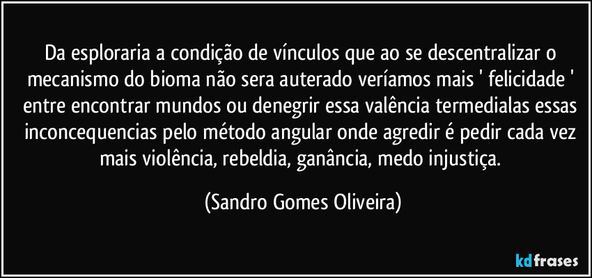Da esploraria a condição de vínculos que ao se descentralizar o mecanismo do bioma não sera auterado veríamos mais ' felicidade ' entre encontrar mundos ou denegrir essa valência termedialas essas inconcequencias pelo método angular onde agredir é pedir cada vez mais violência, rebeldia, ganância, medo injustiça. (Sandro Gomes Oliveira)