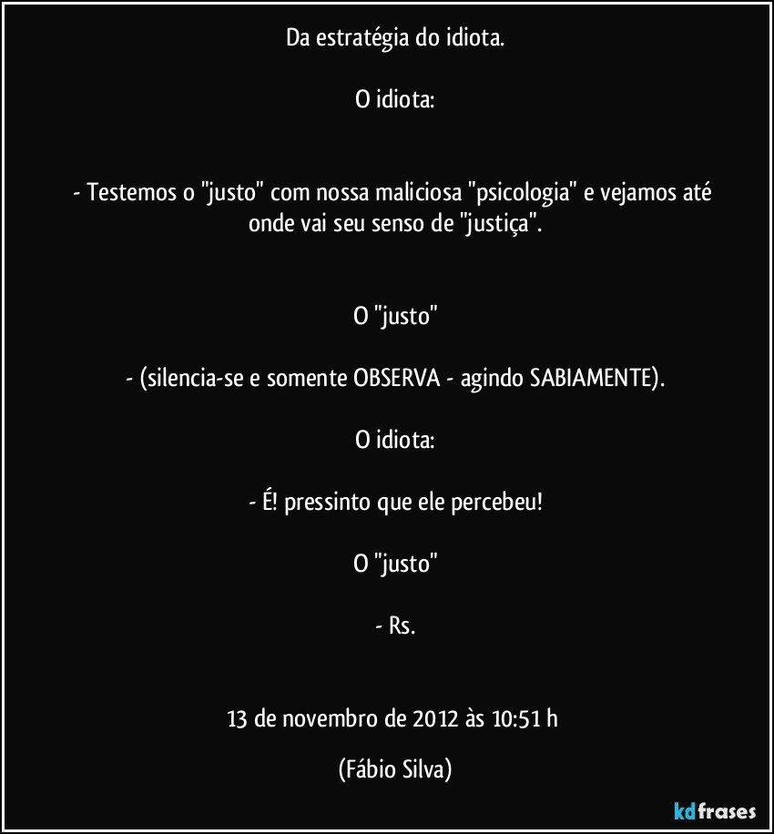 Da estratégia do idiota.

O idiota:


- Testemos o "justo" com nossa maliciosa "psicologia" e vejamos até onde vai seu senso de "justiça".


O "justo"

- (silencia-se e somente OBSERVA - agindo SABIAMENTE).

O idiota:

- É! pressinto que ele percebeu!

O "justo"

- Rs.


13 de novembro de 2012 às 10:51 h (Fábio Silva)