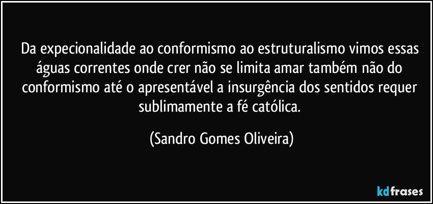 Da expecionalidade ao conformismo ao estruturalismo vimos essas águas correntes onde crer não se limita amar também não do conformismo até o apresentável a insurgência dos sentidos requer sublimamente a fé católica. (Sandro Gomes Oliveira)