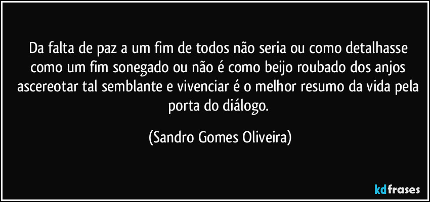 Da falta de paz a um fim de todos não seria ou como detalhasse como um fim sonegado ou não é como beijo roubado dos anjos ascereotar tal semblante e vivenciar é o melhor resumo da vida pela porta do diálogo. (Sandro Gomes Oliveira)