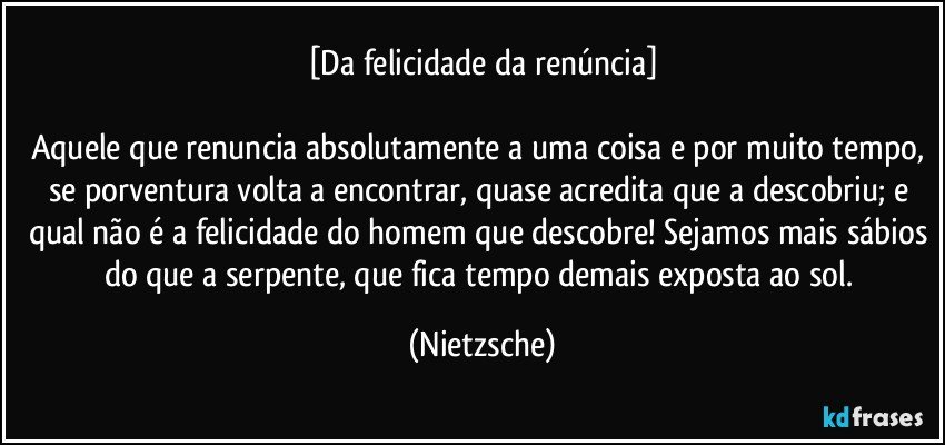 [Da felicidade da renúncia]

Aquele que renuncia absolutamente a uma coisa e por muito tempo, se porventura volta a encontrar, quase acredita que a descobriu; e qual não é a felicidade do homem que descobre! Sejamos mais sábios do que a serpente, que fica tempo demais exposta ao sol. (Nietzsche)