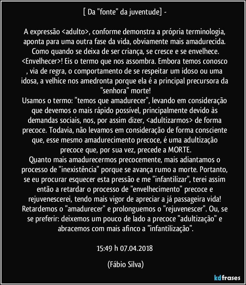 [ Da "fonte" da juventude]  - 

A expressão <adulto>, conforme demonstra a própria terminologia, aponta para uma outra fase da vida, obviamente  mais amadurecida. Como quando se deixa de ser criança, se cresce e se envelhece.
<Envelhecer>! Eis o termo que nos assombra. Embora temos conosco , via de regra, o comportamento de se respeitar um idoso ou uma idosa, a velhice nos amedronta porque ela é a principal precursora da "senhora" morte!
Usamos o termo:  "temos que amadurecer", levando em consideração que devemos o mais rápido possível, principalmente devido às demandas sociais, nos, por assim dizer, <adultizarmos> de forma precoce. Todavia, não levamos em consideração de forma consciente que, esse mesmo amadurecimento precoce, é uma adultização precoce que, por sua vez, precede a MORTE.
Quanto mais amadurecermos precocemente, mais adiantamos o processo de "inexistência" porque se avança rumo a morte. Portanto, se eu procurar esquecer esta pressão e me "infantilizar", terei assim então a retardar o processo de "envelhecimento" precoce e rejuvenescerei,  tendo mais vigor de apreciar a já passageira vida! 
Retardemos o "amadurecer" e prolonguemos o "rejuvenescer". Ou, se se preferir: deixemos um pouco de lado a precoce "adultização" e abracemos com mais afinco  a "infantilização".

15:49 h  07.04.2018 (Fábio Silva)