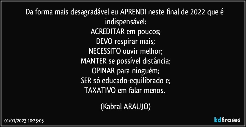 Da forma mais desagradável eu APRENDI neste final de 2022 que é indispensável:
ACREDITAR em poucos;
DEVO respirar mais;
NECESSITO ouvir melhor;
MANTER se possível distância;
OPINAR para ninguém;
SER só educado-equilíbrado e;
TAXATIVO em falar menos. (KABRAL ARAUJO)