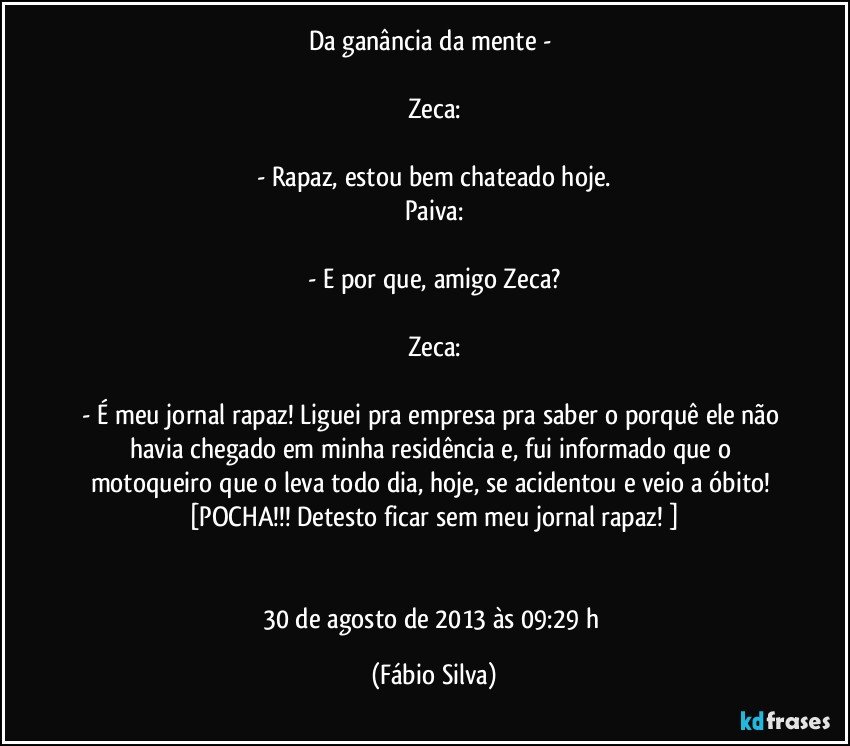 Da ganância da mente - 

Zeca:

- Rapaz, estou bem chateado hoje.
Paiva:

- E por que, amigo Zeca?

Zeca:

- É meu jornal rapaz! Liguei pra empresa pra saber o porquê ele não havia chegado em minha residência e, fui informado que o motoqueiro que o leva todo dia, hoje, se acidentou e veio a óbito! [POCHA!!! Detesto ficar sem meu jornal rapaz! ]


30 de agosto de 2013 às 09:29 h (Fábio Silva)