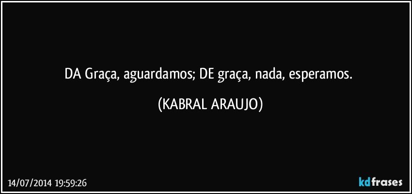 DA Graça, aguardamos; DE graça, nada, esperamos. (KABRAL ARAUJO)