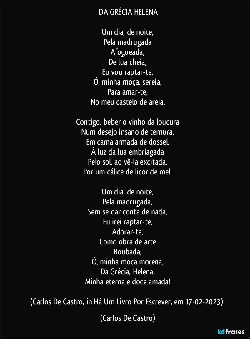 ⁠DA GRÉCIA HELENA

Um dia, de noite,
Pela madrugada
Afogueada,
De lua cheia,
Eu vou raptar-te,
Ó, minha moça, sereia,
Para amar-te,
No meu castelo de areia.

Contigo, beber o vinho da loucura
Num desejo insano de ternura,
Em cama armada de dossel,
À luz da lua embriagada
Pelo sol, ao vê-la excitada,
Por um cálice de licor de mel.

Um dia, de noite,
Pela madrugada,
Sem se dar conta de nada,
Eu irei raptar-te,
Adorar-te,
Como obra de arte
Roubada,
Ó, minha moça morena,
Da Grécia, Helena,
Minha eterna e doce amada!

(Carlos De Castro, in Há Um Livro Por Escrever, em 17-02-2023) (Carlos De Castro)