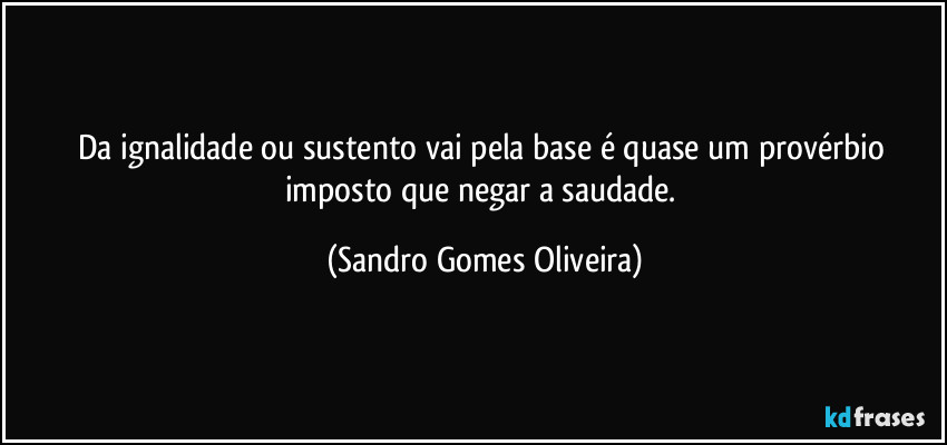 Da ignalidade ou sustento vai pela base é quase um provérbio imposto que negar a saudade. (Sandro Gomes Oliveira)