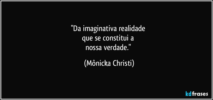 "Da imaginativa realidade  
que se constitui a 
nossa verdade." (Mônicka Christi)