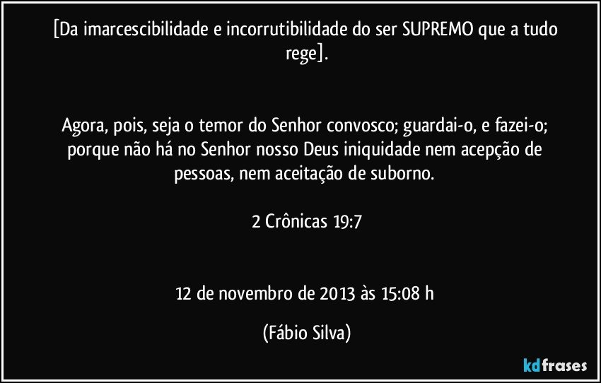 [Da imarcescibilidade e incorrutibilidade do ser SUPREMO que a tudo rege].


Agora, pois, seja o temor do Senhor convosco; guardai-o, e fazei-o; porque não há no Senhor nosso Deus iniquidade nem acepção de pessoas, nem aceitação de suborno. 

2 Crônicas 19:7


12 de novembro de 2013 às 15:08 h (Fábio Silva)