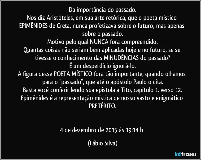 Da importância do passado.
Nos diz Aristóteles, em sua arte retórica, que o poeta místico EPIMÊNIDES de Creta, nunca profetizava sobre o futuro, mas apenas sobre o passado.
Motivo pelo qual NUNCA fora compreendido.
Quantas coisas não seriam bem aplicadas hoje e no futuro, se se tivesse o conhecimento das MINUDÊNCIAS do passado?
É um desperdício ignorá-lo.
A figura desse POETA MÍSTICO fora tão importante, quando olhamos para o "passado", que até o apóstolo Paulo o cita.
Basta você conferir lendo sua epístola a Tito, capítulo 1. verso 12.
Epimênides é a representação mística de nosso vasto e enigmático PRETÉRITO.


4 de dezembro de 2015 às 19:14 h (Fábio Silva)