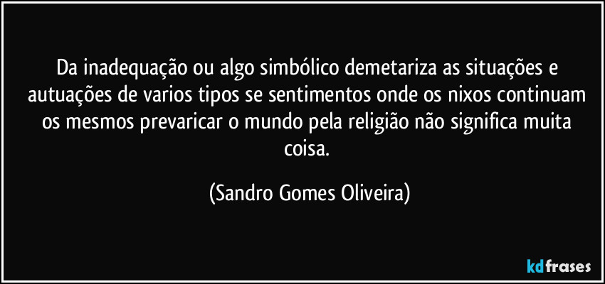 Da inadequação ou algo simbólico demetariza as situações e autuações de varios tipos se sentimentos onde os nixos continuam os mesmos prevaricar o mundo pela religião não significa muita coisa. (Sandro Gomes Oliveira)