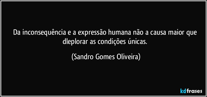 Da inconsequência e a expressão humana não a causa maior que dleplorar as condições únicas. (Sandro Gomes Oliveira)