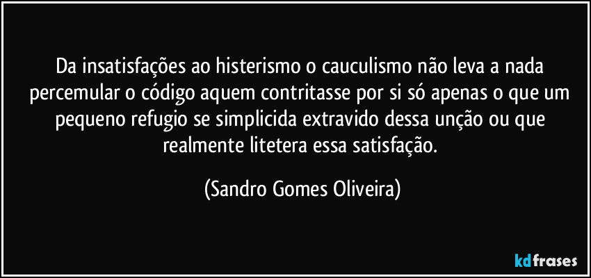 Da insatisfações ao histerismo o cauculismo não leva a nada percemular o código aquem contritasse por si só apenas o que um pequeno refugio se simplicida extravido dessa unção ou que realmente litetera essa satisfação. (Sandro Gomes Oliveira)