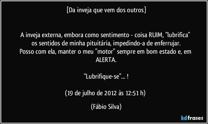 [Da inveja que vem dos outros]


A inveja externa, embora como sentimento - coisa RUIM, "lubrifica" os sentidos de minha pituitária, impedindo-a de enferrujar.
Posso com ela, manter o meu "motor" sempre em bom estado e, em ALERTA.

"Lubrifique-se"... !

(19 de julho de 2012 às 12:51 h) (Fábio Silva)