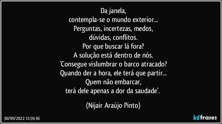 Da janela,
contempla-se o mundo exterior...
Perguntas, incertezas, medos,
dúvidas, conflitos.
Por que buscar lá fora?
A solução está dentro de nós.
'Consegue vislumbrar o barco atracado?
Quando der a hora, ele terá que partir...
Quem não embarcar,
terá dele apenas a dor da saudade'. (Nijair Araújo Pinto)