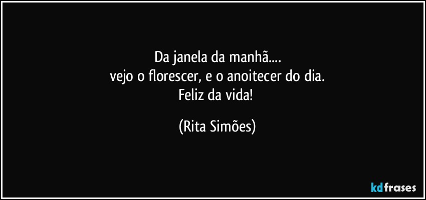 Da janela da manhã...
vejo o florescer, e o anoitecer do dia.
Feliz da vida! (Rita Simões)