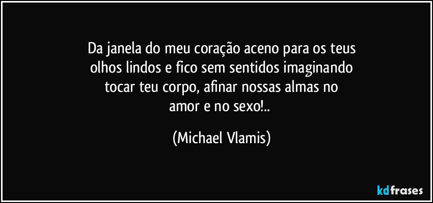 Da janela do meu coração aceno para os teus
olhos lindos e fico sem sentidos imaginando
tocar teu corpo, afinar nossas almas no
amor e no sexo!.. (Michael Vlamis)