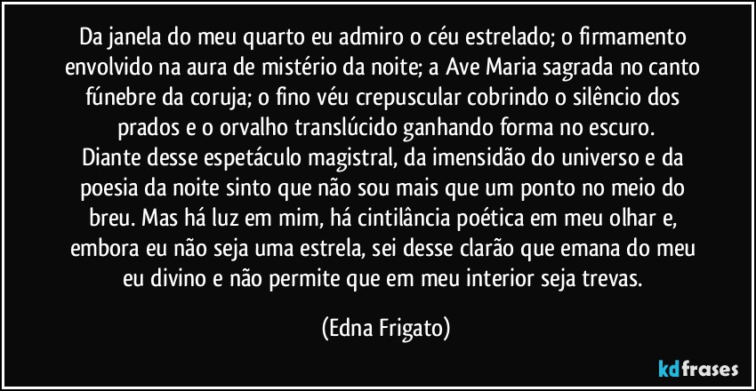 Da janela do meu quarto eu admiro o céu estrelado; o firmamento envolvido na aura de mistério da noite; a Ave Maria sagrada no canto fúnebre da coruja; o fino véu crepuscular cobrindo o silêncio dos prados e o orvalho translúcido ganhando forma no escuro.
Diante desse espetáculo magistral, da imensidão do universo e da poesia da noite sinto que não sou mais que um ponto no meio do breu. Mas há luz em mim, há cintilância poética em meu olhar e, embora eu não seja uma estrela, sei desse clarão que emana do meu eu divino e não permite que em meu interior seja trevas. (Edna Frigato)