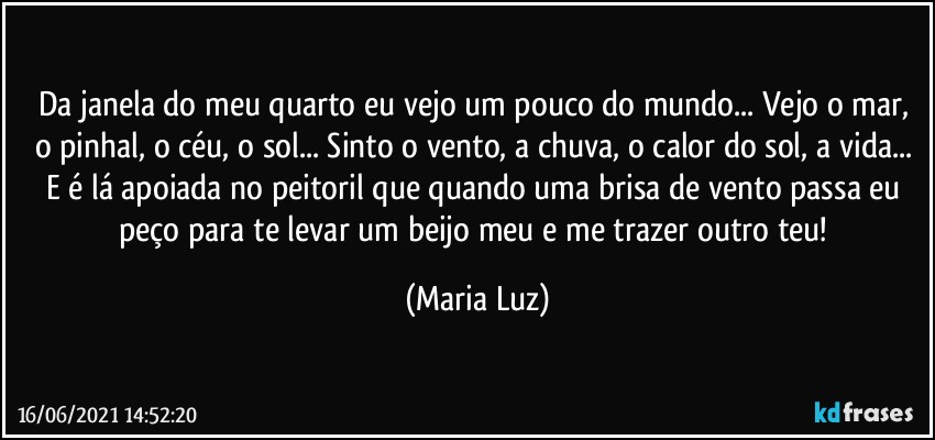 Da janela do meu quarto eu vejo um pouco do mundo... Vejo o mar, o pinhal, o céu, o sol... Sinto o vento, a chuva, o calor do sol, a vida... E é lá apoiada no peitoril que quando uma brisa de vento passa eu peço para te levar um beijo meu e me trazer outro teu! (Maria Luz)