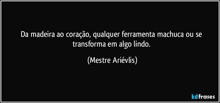 Da madeira ao coração, qualquer ferramenta machuca ou se transforma em algo lindo. (Mestre Ariévlis)