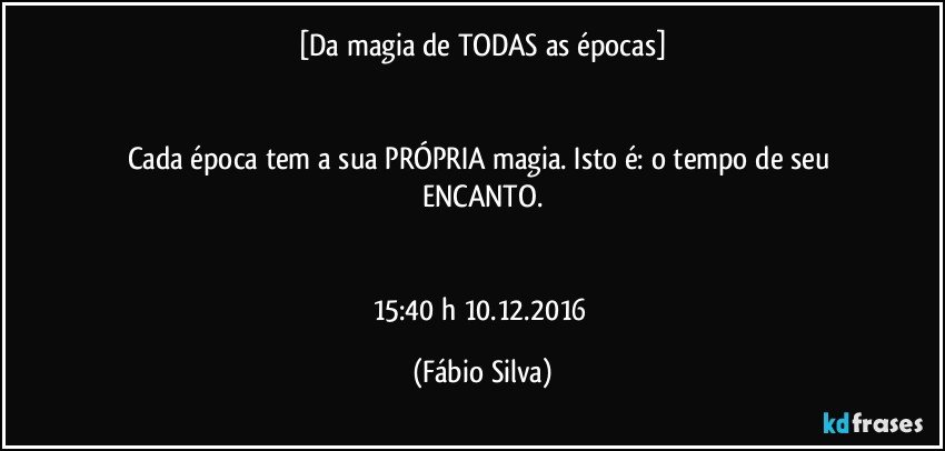 [Da magia de TODAS as épocas]


Cada época tem a sua PRÓPRIA magia. Isto é: o tempo de seu ENCANTO.


15:40 h 10.12.2016 (Fábio Silva)