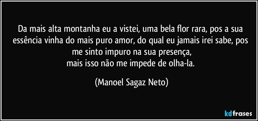 Da mais alta montanha eu a vistei, uma bela flor rara, pos a sua essência vinha do mais puro amor, do qual eu jamais irei sabe, pos me sinto impuro na sua presença,
mais isso não me impede de olha-la. (Manoel Sagaz Neto)