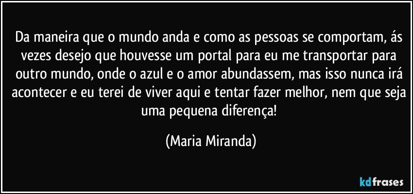 Da maneira que o mundo anda e como as pessoas se comportam, ás vezes desejo que houvesse um portal para eu me transportar para outro mundo, onde o azul e o amor abundassem, mas isso nunca irá acontecer e eu terei de viver aqui e tentar fazer melhor, nem que seja uma pequena diferença! (Maria Miranda)