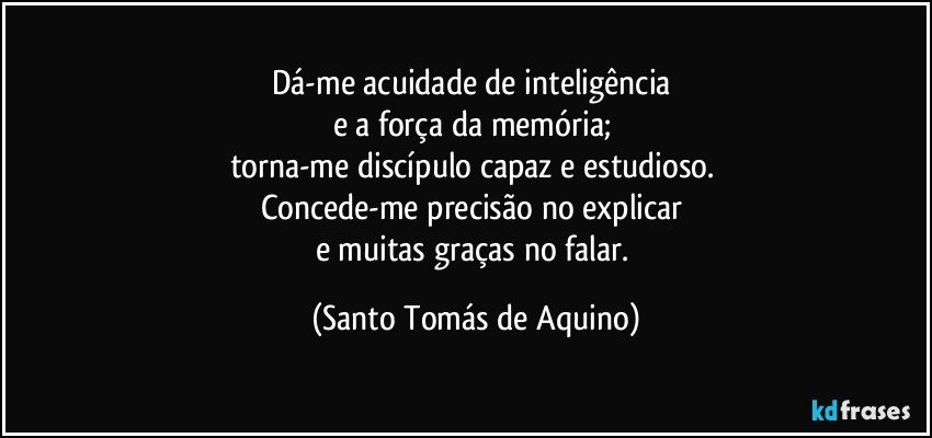 Dá-me acuidade de inteligência 
e a força da memória; 
torna-me discípulo capaz e estudioso. 
Concede-me precisão no explicar 
e muitas graças no falar. (Santo Tomás de Aquino)