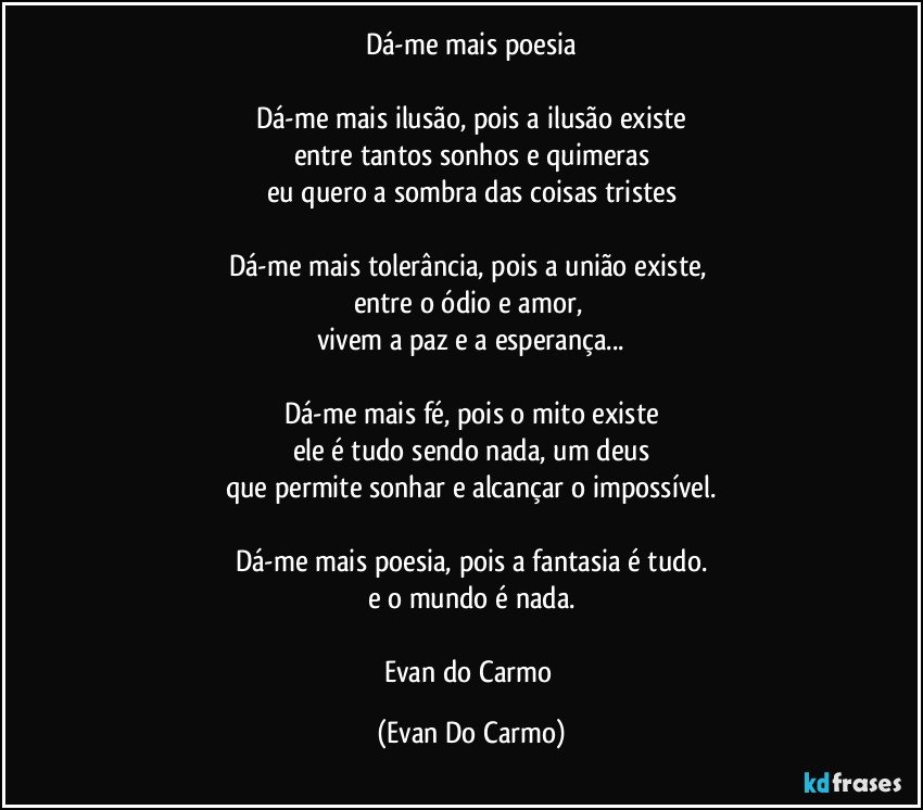 Dá-me mais poesia

Dá-me mais ilusão, pois a ilusão existe
entre tantos sonhos e quimeras
eu quero a sombra das coisas tristes

Dá-me mais tolerância, pois a união existe, 
entre o ódio e amor, 
vivem a paz e a esperança...

Dá-me mais fé, pois o mito existe
ele é tudo sendo nada, um deus
que permite sonhar e alcançar o impossível.

Dá-me mais poesia, pois a fantasia é tudo.
e o mundo é nada.

Evan do Carmo (Evan Do Carmo)