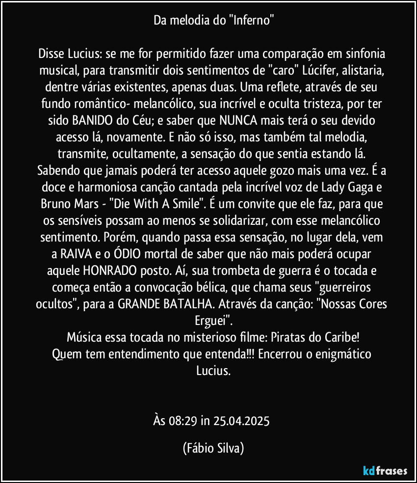 Da melodia do "Inferno"

Disse Lucius: se me for permitido fazer uma comparação em sinfonia musical, para transmitir dois sentimentos de "caro"  Lúcifer, alistaria, dentre várias existentes, apenas duas. Uma reflete, através de seu fundo romântico- melancólico, sua incrível e oculta tristeza, por ter sido BANIDO do Céu; e saber que NUNCA mais terá o seu devido acesso lá, novamente. E não só isso, mas também tal melodia, transmite, ocultamente, a sensação do que sentia estando lá. Sabendo que jamais poderá ter acesso aquele gozo mais uma vez. É a doce e harmoniosa canção cantada pela incrível voz de Lady Gaga e Bruno Mars - "Die With A Smile". É um convite que ele faz, para que os sensíveis possam ao menos se solidarizar, com esse melancólico sentimento. Porém, quando passa essa sensação, no lugar dela, vem a RAIVA e o ÓDIO mortal de saber que não mais poderá ocupar aquele HONRADO posto. Aí, sua trombeta de guerra é o tocada e começa então a convocação bélica, que chama seus "guerreiros ocultos", para a GRANDE BATALHA. Através da canção: "Nossas Cores Erguei".
Música essa tocada no misterioso filme: Piratas do Caribe!
Quem tem entendimento que entenda!!! Encerrou o enigmático Lucius.


Às 08:29 in 25.04.2025 (Fábio Silva)
