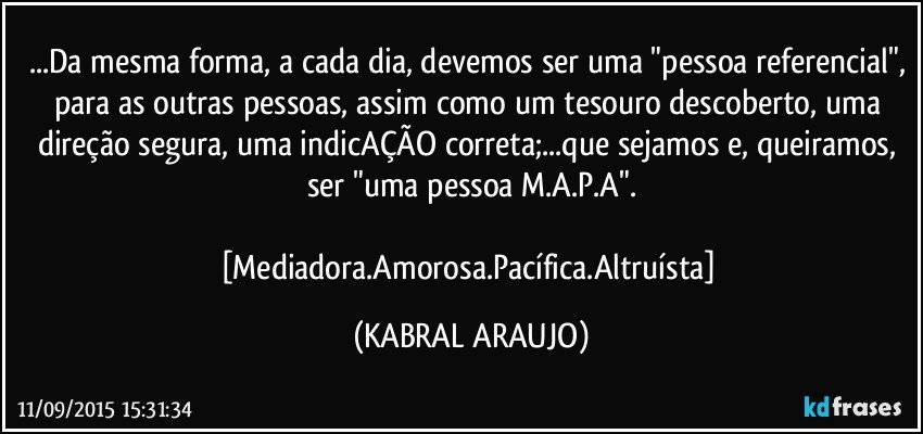 ...Da mesma forma, a cada dia, devemos ser uma "pessoa referencial", para as outras pessoas, assim como um tesouro descoberto, uma direção segura, uma indicAÇÃO correta;...que sejamos e, queiramos, ser "uma pessoa M.A.P.A".

[Mediadora.Amorosa.Pacífica.Altruísta] (KABRAL ARAUJO)