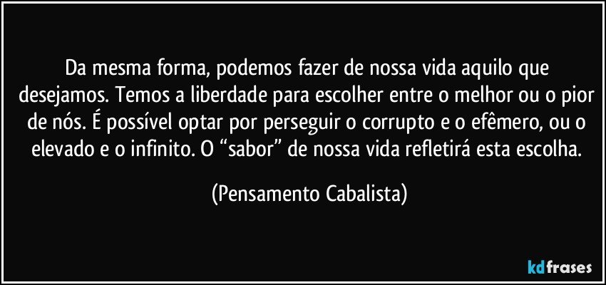 Da mesma forma, podemos fazer de nossa vida aquilo que desejamos. Temos a liberdade para escolher entre o melhor ou o pior de nós. É possível optar por perseguir o corrupto e o efêmero, ou o elevado e o infinito. O “sabor” de nossa vida refletirá esta escolha. (Pensamento Cabalista)