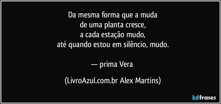Da mesma forma que a muda
de uma planta cresce,
a cada estação mudo,
até quando estou em silêncio, mudo.
— prima Vera (LivroAzul.com.br Alex Martins)