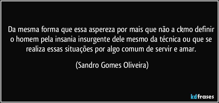 Da mesma forma que essa aspereza por mais que não a ckmo definir o homem pela insania insurgente dele mesmo da técnica ou que se realiza essas situações por algo comum de servir e amar. (Sandro Gomes Oliveira)