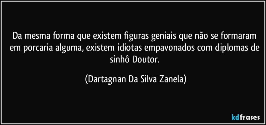 Da mesma forma que existem figuras geniais que não se formaram em porcaria alguma, existem idiotas empavonados com diplomas de sinhô Doutor. (Dartagnan Da Silva Zanela)