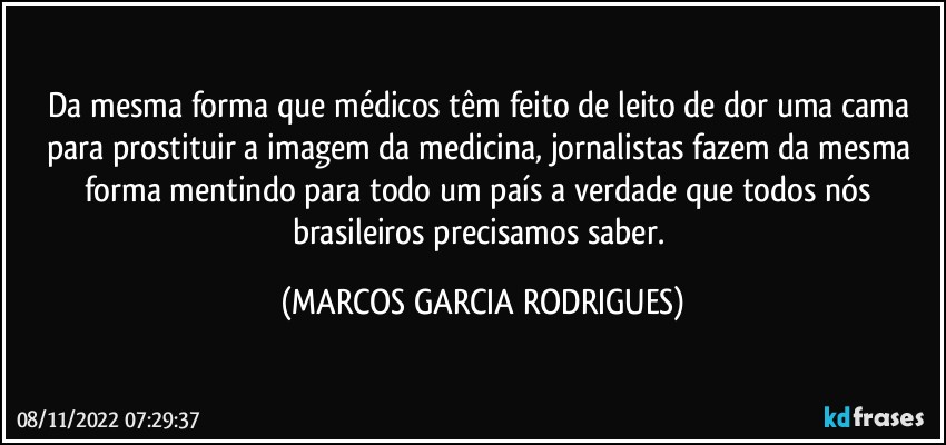 Da mesma forma que médicos têm feito de leito de dor uma cama para prostituir a imagem da medicina, jornalistas fazem da mesma forma mentindo para todo um país a verdade que todos nós brasileiros precisamos saber. (MARCOS GARCIA RODRIGUES)