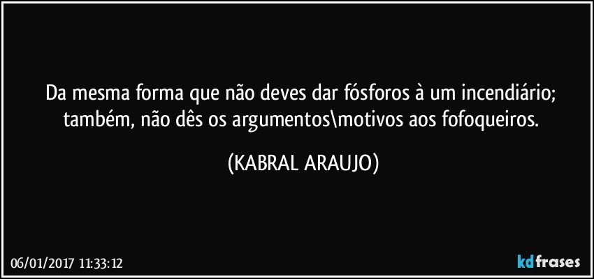 Da mesma forma que não deves dar fósforos à um incendiário; também, não dês os argumentos\motivos aos fofoqueiros. (KABRAL ARAUJO)