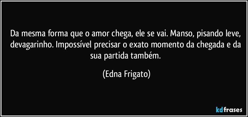 Da mesma forma que o amor chega, ele se vai. Manso, pisando leve, devagarinho. Impossível precisar o exato  momento da chegada e da sua  partida também. (Edna Frigato)