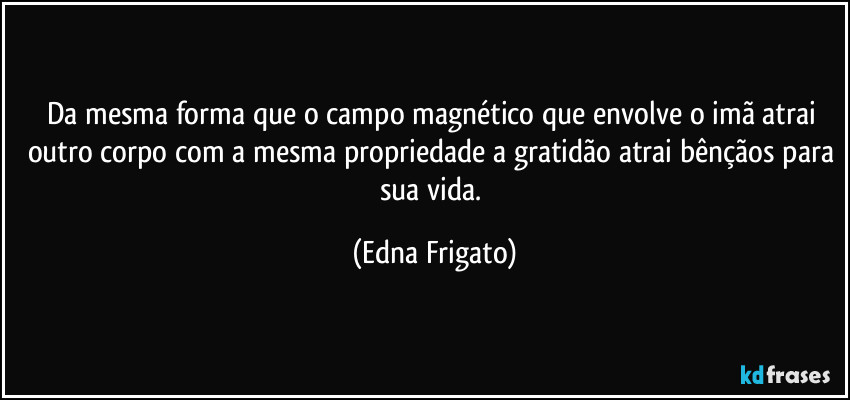 Da mesma forma que o campo magnético que envolve o imã atrai outro corpo com a mesma propriedade a gratidão atrai bênçãos para sua vida. (Edna Frigato)