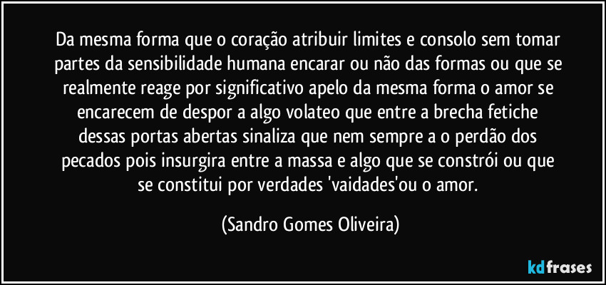 Da mesma forma que o coração atribuir limites e consolo sem tomar partes da sensibilidade humana encarar ou não das formas ou que se realmente reage por significativo apelo da mesma forma o amor se encarecem de despor a algo volateo que entre a brecha fetiche dessas portas abertas sinaliza que nem sempre a o perdão dos pecados pois insurgira entre a massa e algo que se constrói ou que se constitui por verdades 'vaidades'ou o amor. (Sandro Gomes Oliveira)